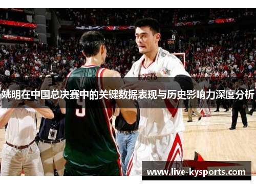 姚明在中国总决赛中的关键数据表现与历史影响力深度分析