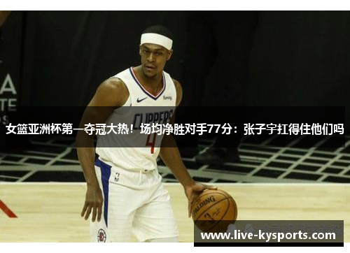 女篮亚洲杯第一夺冠大热！场均净胜对手77分：张子宇扛得住他们吗